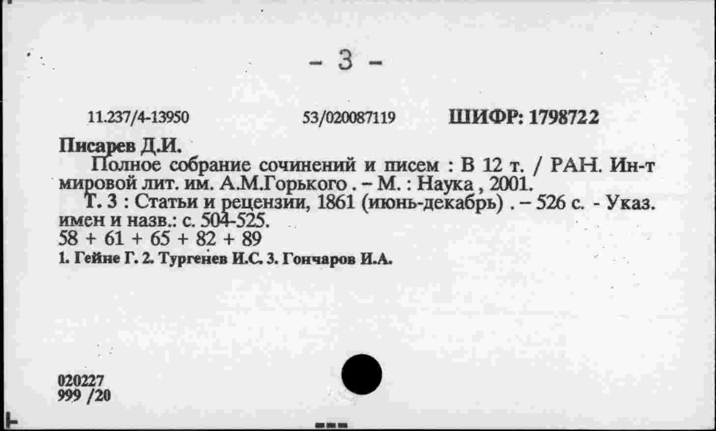 ﻿- 3 -
11.237/4-13950	53/020087119 ШИФР: 1798722
Писарев Д Л.
Полное собрание сочинений и писем : В 12 т. / РАН. Ин-т мировой лит. им. А.М.Горького . - М.: Наука , 2001.
Т. 3 : Статьи и рецензии, 1861 (июнь-декабрь) . - 526 с. - Указ, имен и назв.: с. 504-525.
58 + 61 + 65 + 82 + 89
1. Гейне Г. 2. Тургенев И.С. 3. Гончаров И.А.
020227
999 /20